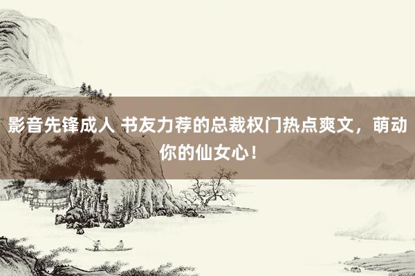 影音先锋成人 书友力荐的总裁权门热点爽文，萌动你的仙女心！