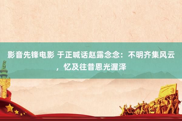影音先锋电影 于正喊话赵露念念：不明齐集风云，忆及往昔恩光渥泽