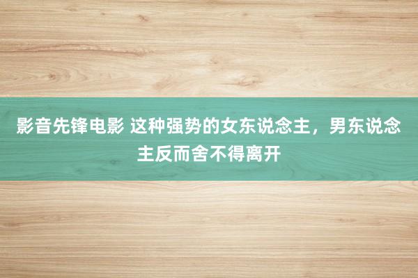 影音先锋电影 这种强势的女东说念主，男东说念主反而舍不得离开