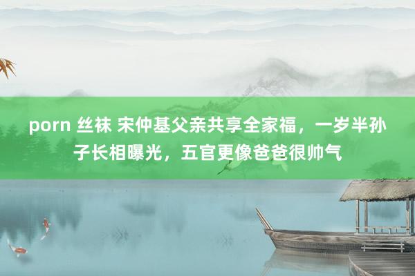 porn 丝袜 宋仲基父亲共享全家福，一岁半孙子长相曝光，五官更像爸爸很帅气