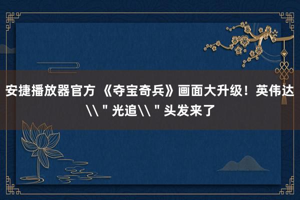 安捷播放器官方 《夺宝奇兵》画面大升级！英伟达\＂光追\＂头发来了