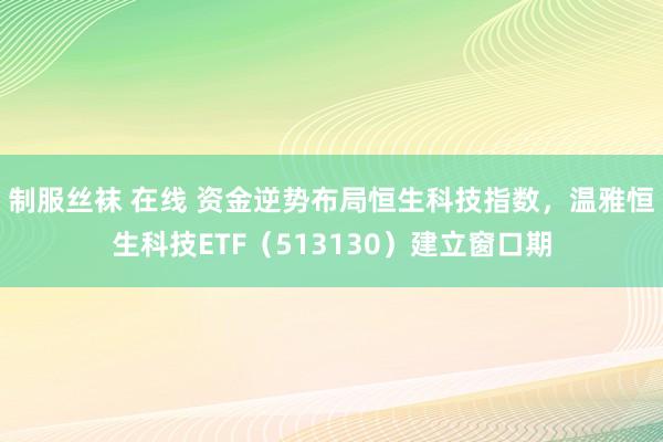 制服丝袜 在线 资金逆势布局恒生科技指数，温雅恒生科技ETF（513130）建立窗口期