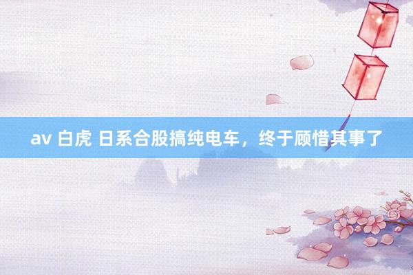 av 白虎 日系合股搞纯电车，终于顾惜其事了