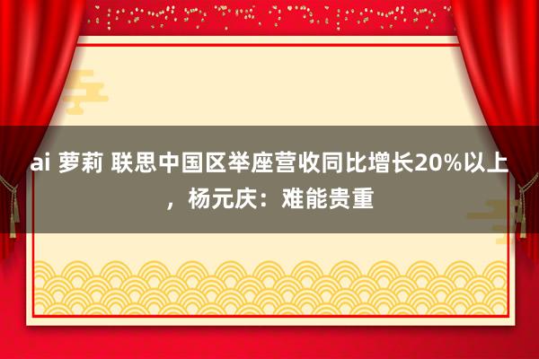 ai 萝莉 联思中国区举座营收同比增长20%以上，杨元庆：难能贵重