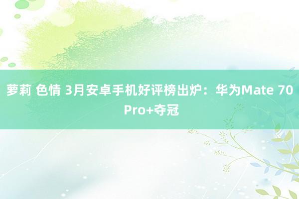 萝莉 色情 3月安卓手机好评榜出炉：华为Mate 70 Pro+夺冠