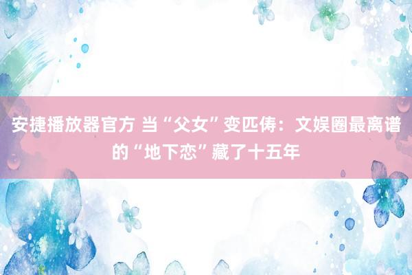 安捷播放器官方 当“父女”变匹俦：文娱圈最离谱的“地下恋”藏了十五年