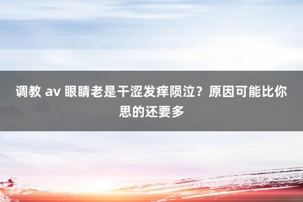 调教 av 眼睛老是干涩发痒陨泣？原因可能比你思的还要多