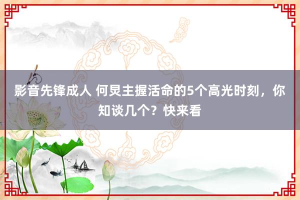 影音先锋成人 何炅主握活命的5个高光时刻，你知谈几个？快来看