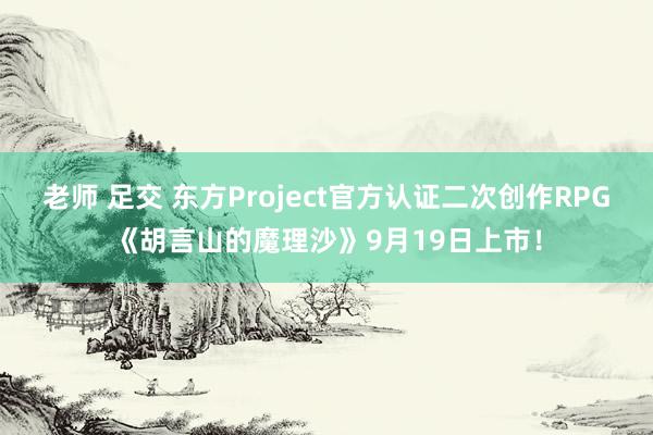 老师 足交 东方Project官方认证二次创作RPG《胡言山的魔理沙》9月19日上市！