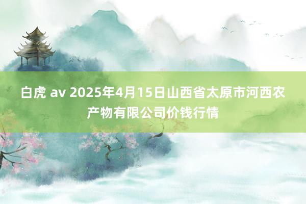 白虎 av 2025年4月15日山西省太原市河西农产物有限公司价钱行情