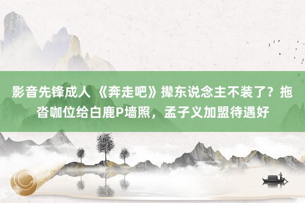 影音先锋成人 《奔走吧》撵东说念主不装了？拖沓咖位给白鹿P墙照，孟子义加盟待遇好