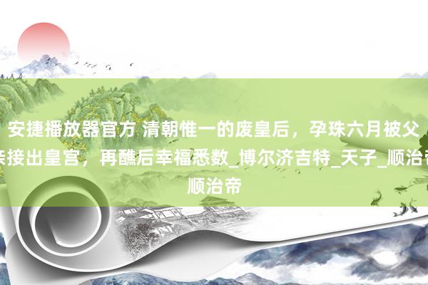 安捷播放器官方 清朝惟一的废皇后，孕珠六月被父亲接出皇宫，再醮后幸福悉数_博尔济吉特_天子_顺治帝