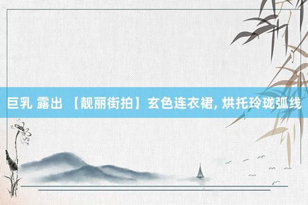 巨乳 露出 【靓丽街拍】玄色连衣裙， 烘托玲珑弧线