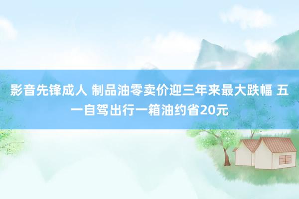 影音先锋成人 制品油零卖价迎三年来最大跌幅 五一自驾出行一箱油约省20元