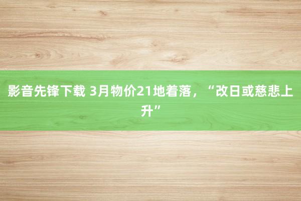 影音先锋下载 3月物价21地着落，“改日或慈悲上升”