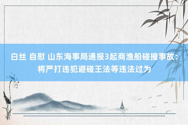 白丝 自慰 山东海事局通报3起商渔船碰撞事故：将严打违犯避碰王法等违法过为