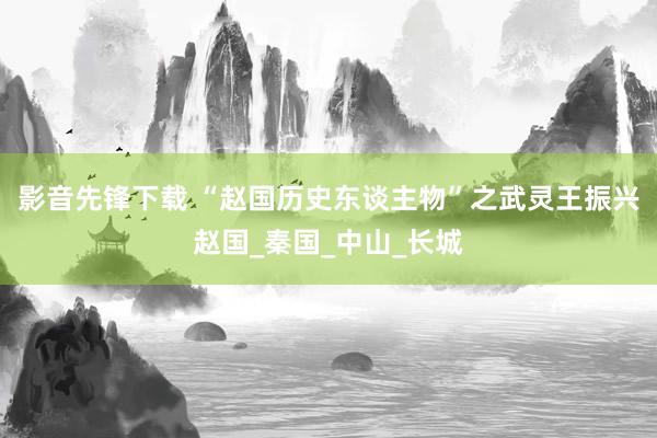 影音先锋下载 “赵国历史东谈主物”之武灵王振兴赵国_秦国_中山_长城