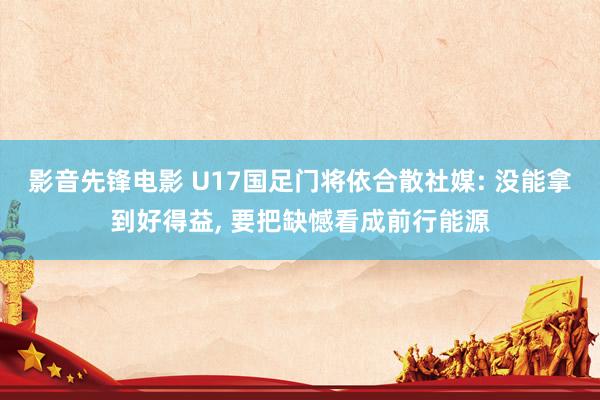 影音先锋电影 U17国足门将依合散社媒: 没能拿到好得益， 要把缺憾看成前行能源