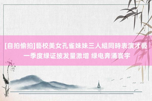 [自拍偷拍]藝校美女孔雀妹妹三人組同時表演才藝 一季度绿证披发量激增 绿电奔涌寰宇