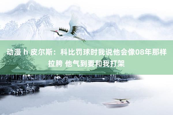 动漫 h 皮尔斯：科比罚球时我说他会像08年那样拉胯 他气到要和我打架