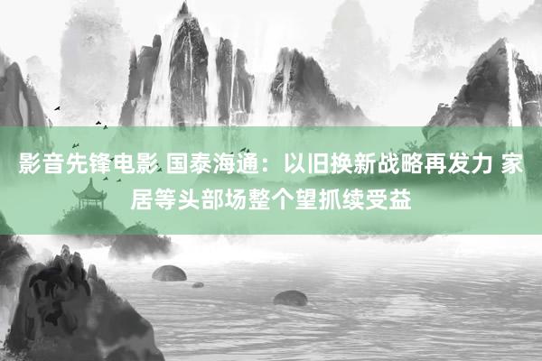 影音先锋电影 国泰海通：以旧换新战略再发力 家居等头部场整个望抓续受益