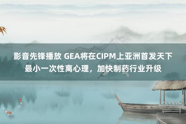 影音先锋播放 GEA将在CIPM上亚洲首发天下最小一次性离心理，加快制药行业升级