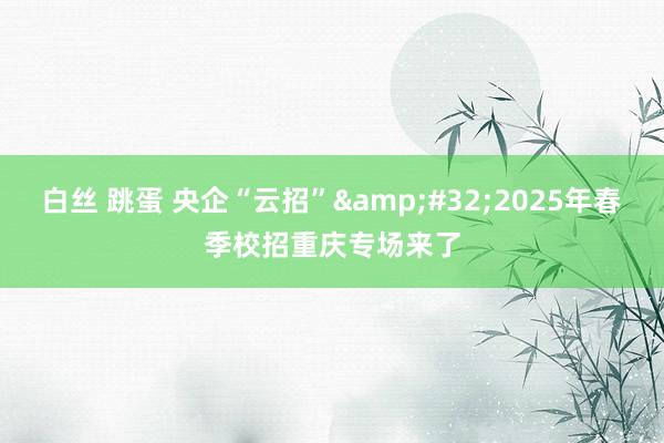 白丝 跳蛋 央企“云招”&#32;2025年春季校招重庆专场来了