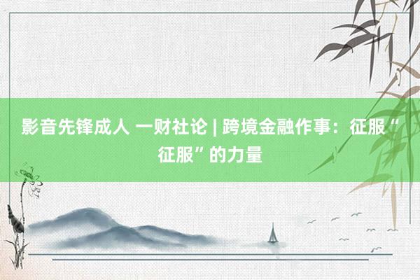 影音先锋成人 一财社论 | 跨境金融作事：征服“征服”的力量