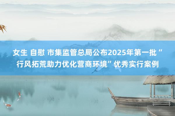 女生 自慰 市集监管总局公布2025年第一批“行风拓荒助力优化营商环境”优秀实行案例
