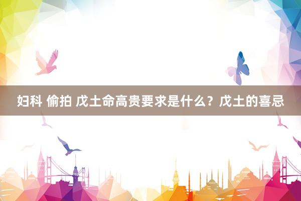 妇科 偷拍 戊土命高贵要求是什么？戊土的喜忌
