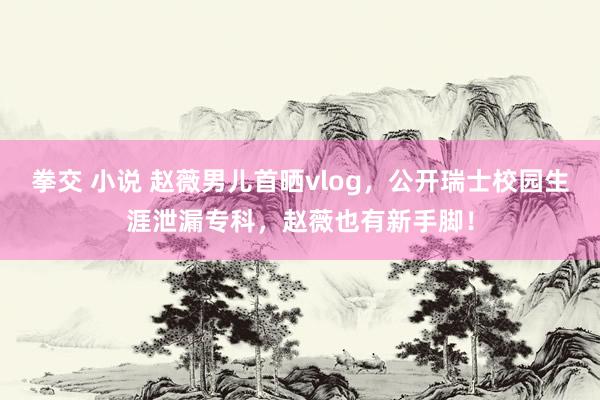 拳交 小说 赵薇男儿首晒vlog，公开瑞士校园生涯泄漏专科，赵薇也有新手脚！