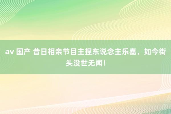 av 国产 昔日相亲节目主捏东说念主乐嘉，如今街头没世无闻！