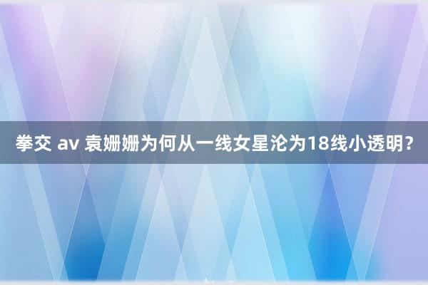 拳交 av 袁姗姗为何从一线女星沦为18线小透明？