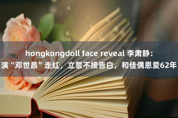 hongkongdoll face reveal 李肃静：演“邓世昌”走红，立誓不接告白，和佳偶恩爱62年