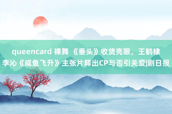queencard 裸舞 《垂头》收货亮眼，王鹤棣李沁《咸鱼飞升》主张片释出CP与否引关爱|剧日报