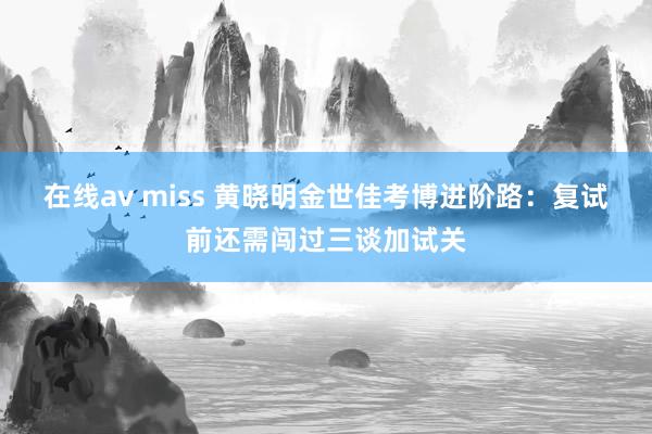 在线av miss 黄晓明金世佳考博进阶路：复试前还需闯过三谈加试关