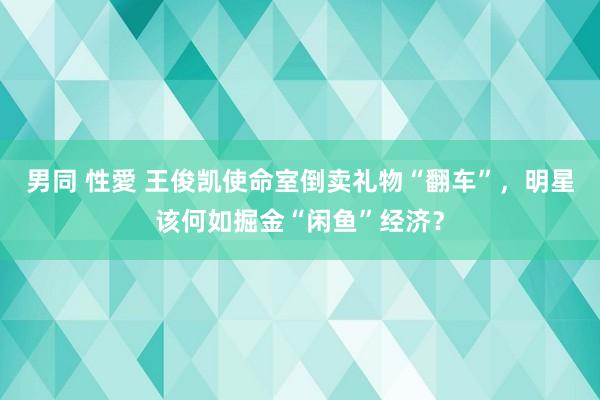 男同 性愛 王俊凯使命室倒卖礼物“翻车”，明星该何如掘金“闲鱼”经济？