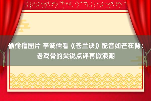 偷偷撸图片 李诚儒看《苍兰诀》配音如芒在背：老戏骨的尖锐点评再掀浪潮