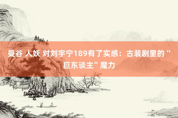 曼谷 人妖 对刘宇宁189有了实感：古装剧里的“巨东谈主”魔力