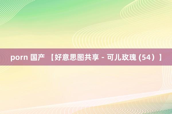 porn 国产 【好意思图共享 - 可儿玫瑰 (54）】