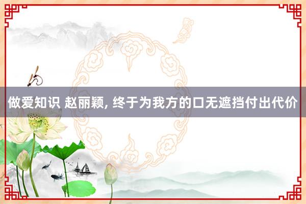 做爱知识 赵丽颖， 终于为我方的口无遮挡付出代价