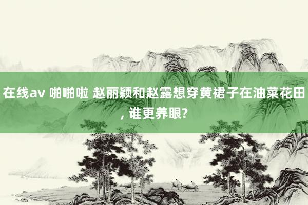 在线av 啪啪啦 赵丽颖和赵露想穿黄裙子在油菜花田， 谁更养眼?
