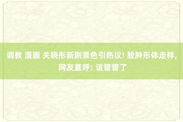 调教 漫画 关晓彤新剧景色引热议! 脸肿形体走样， 网友直呼: 该管管了
