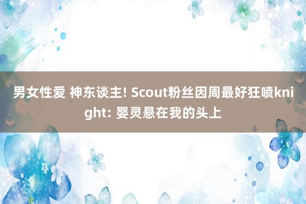 男女性爱 神东谈主! Scout粉丝因周最好狂喷knight: 婴灵悬在我的头上