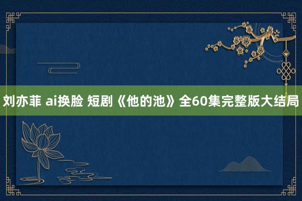 刘亦菲 ai换脸 短剧《他的池》全60集完整版大结局