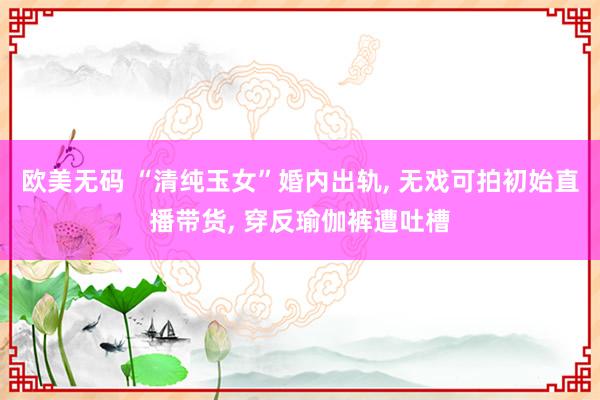 欧美无码 “清纯玉女”婚内出轨， 无戏可拍初始直播带货， 穿反瑜伽裤遭吐槽