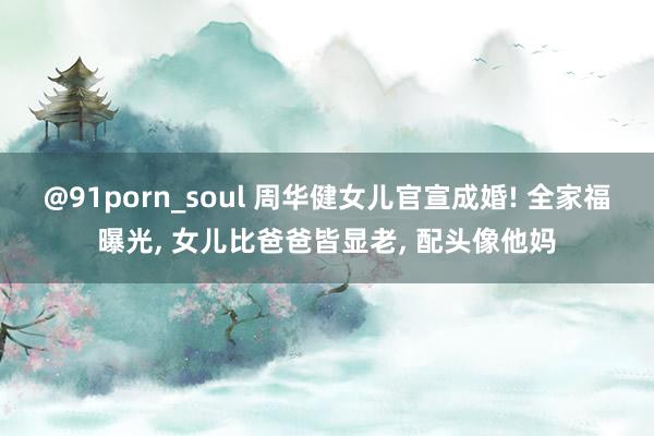 @91porn_soul 周华健女儿官宣成婚! 全家福曝光， 女儿比爸爸皆显老， 配头像他妈