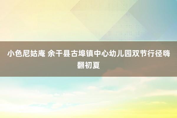 小色尼姑庵 余干县古埠镇中心幼儿园双节行径嗨翻初夏