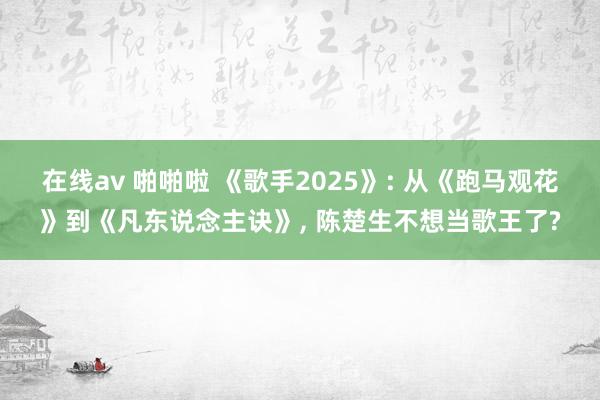在线av 啪啪啦 《歌手2025》: 从《跑马观花》到《凡东说念主诀》， 陈楚生不想当歌王了?