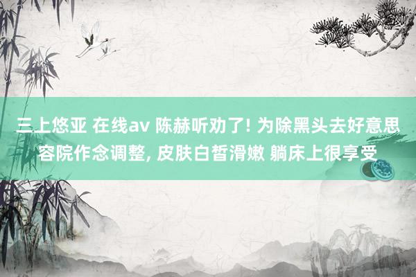 三上悠亚 在线av 陈赫听劝了! 为除黑头去好意思容院作念调整， 皮肤白皙滑嫩 躺床上很享受